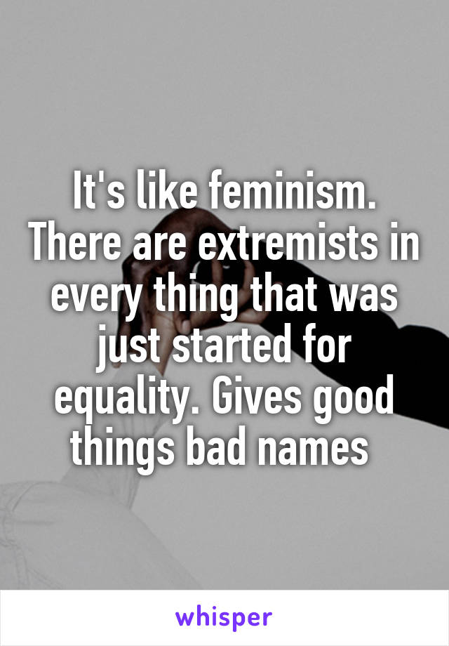 It's like feminism. There are extremists in every thing that was just started for equality. Gives good things bad names 