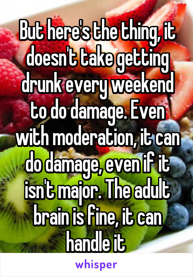 But here's the thing, it doesn't take getting drunk every weekend to do damage. Even with moderation, it can do damage, even if it isn't major. The adult brain is fine, it can handle it 