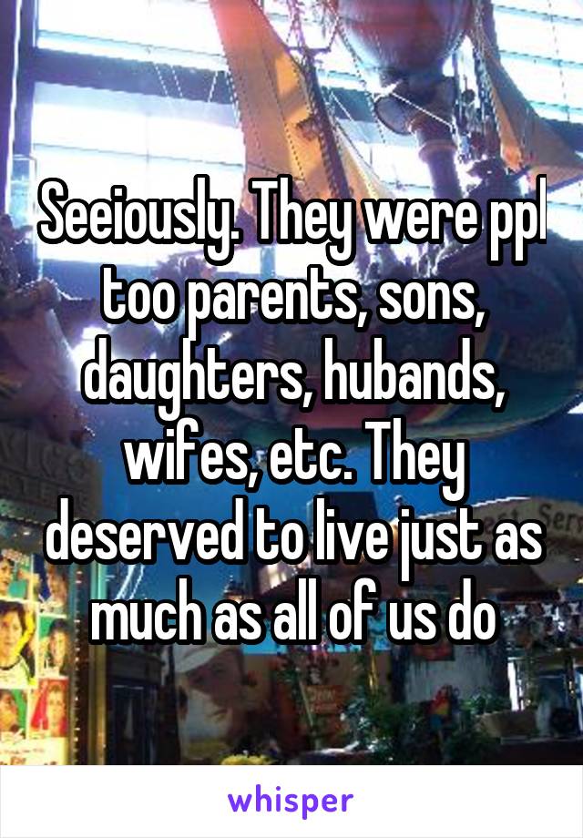 Seeiously. They were ppl too parents, sons, daughters, hubands, wifes, etc. They deserved to live just as much as all of us do