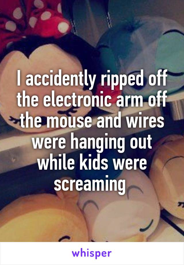 I accidently ripped off the electronic arm off the mouse and wires were hanging out while kids were screaming 