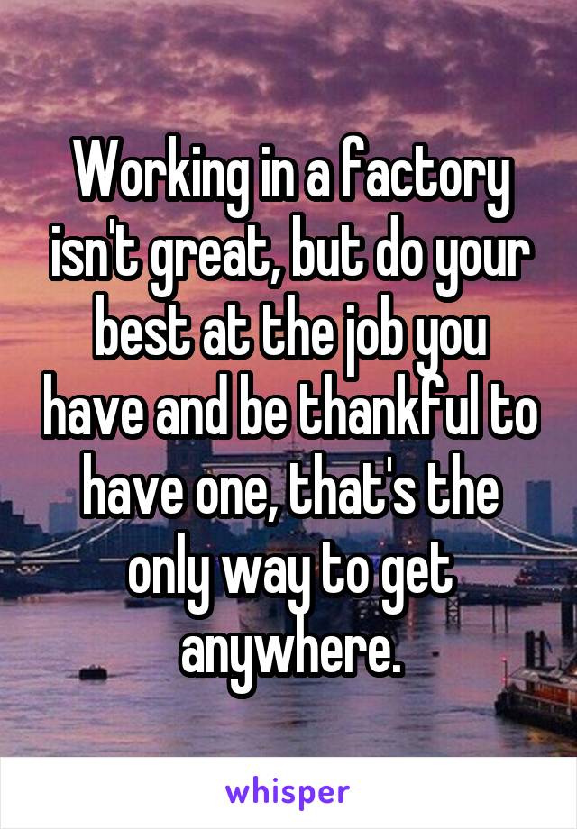 Working in a factory isn't great, but do your best at the job you have and be thankful to have one, that's the only way to get anywhere.