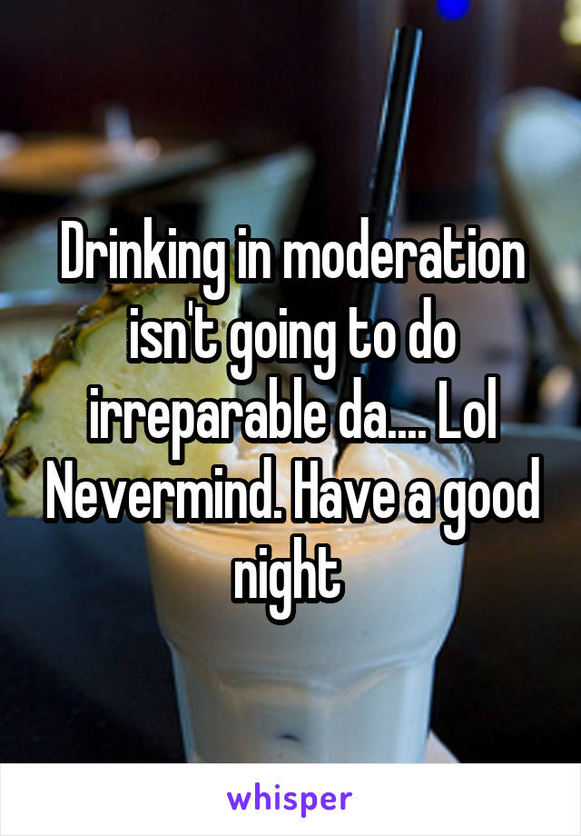 Drinking in moderation isn't going to do irreparable da.... Lol Nevermind. Have a good night 