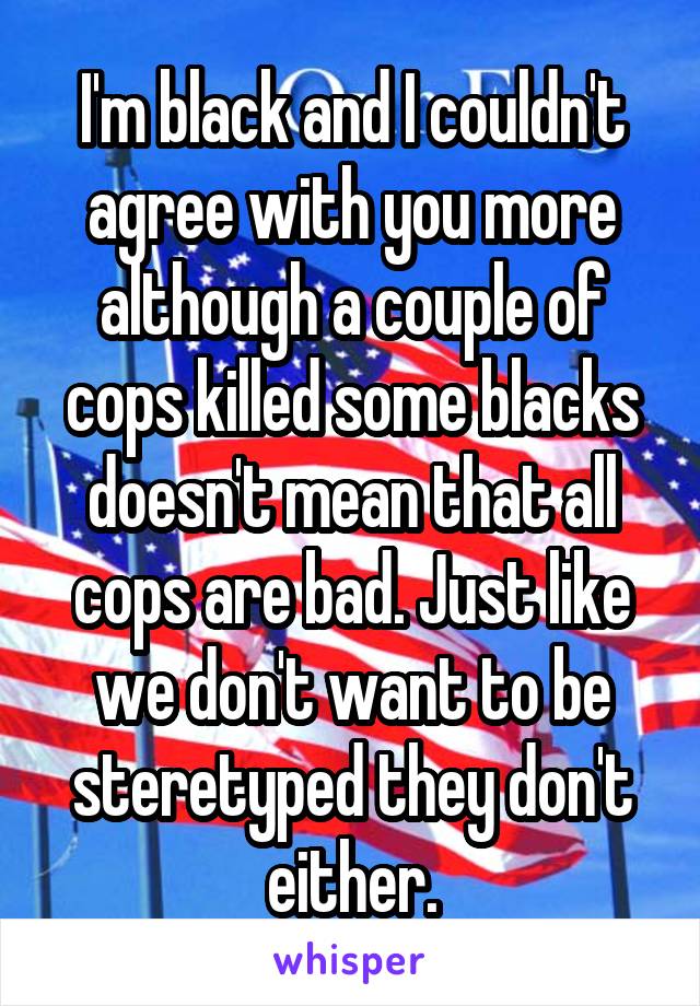 I'm black and I couldn't agree with you more although a couple of cops killed some blacks doesn't mean that all cops are bad. Just like we don't want to be steretyped they don't either.