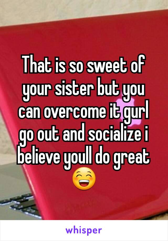That is so sweet of your sister but you can overcome it gurl go out and socialize i believe youll do great 😁