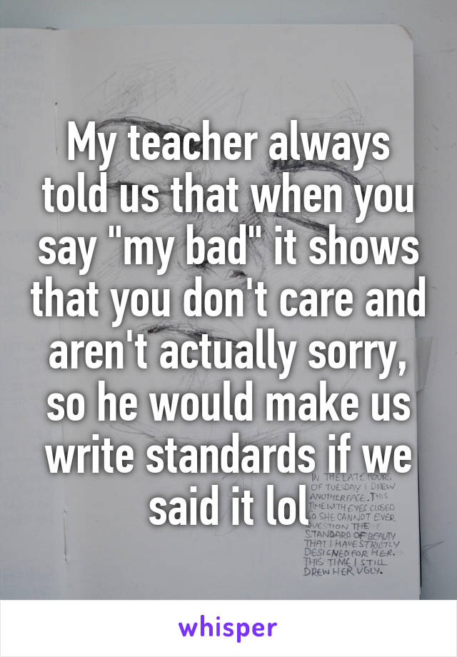 My teacher always told us that when you say "my bad" it shows that you don't care and aren't actually sorry, so he would make us write standards if we said it lol