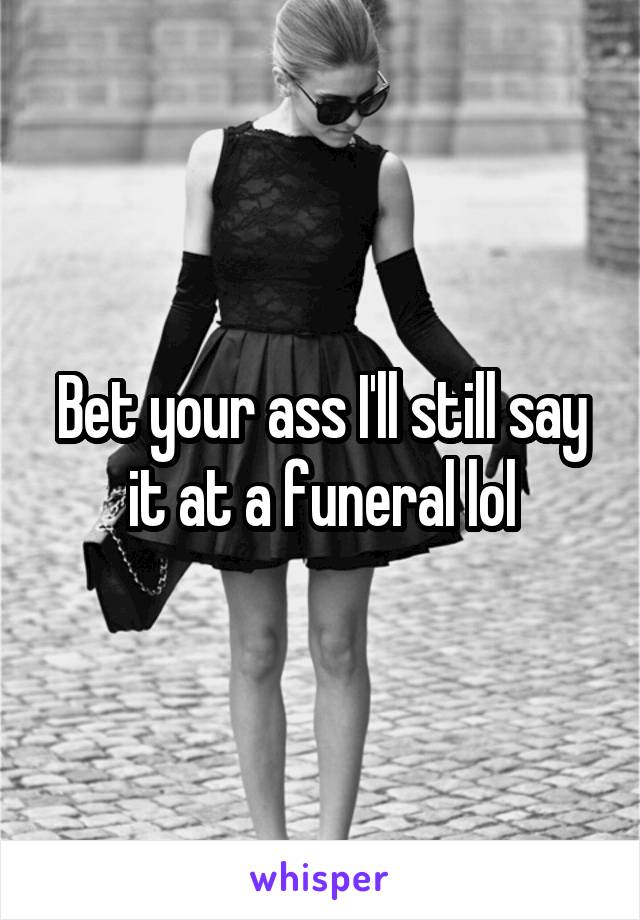 Bet your ass I'll still say it at a funeral lol