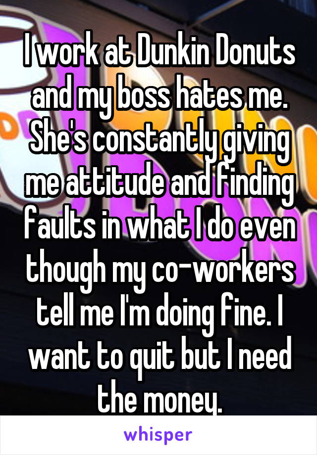 I work at Dunkin Donuts and my boss hates me. She's constantly giving me attitude and finding faults in what I do even though my co-workers tell me I'm doing fine. I want to quit but I need the money.