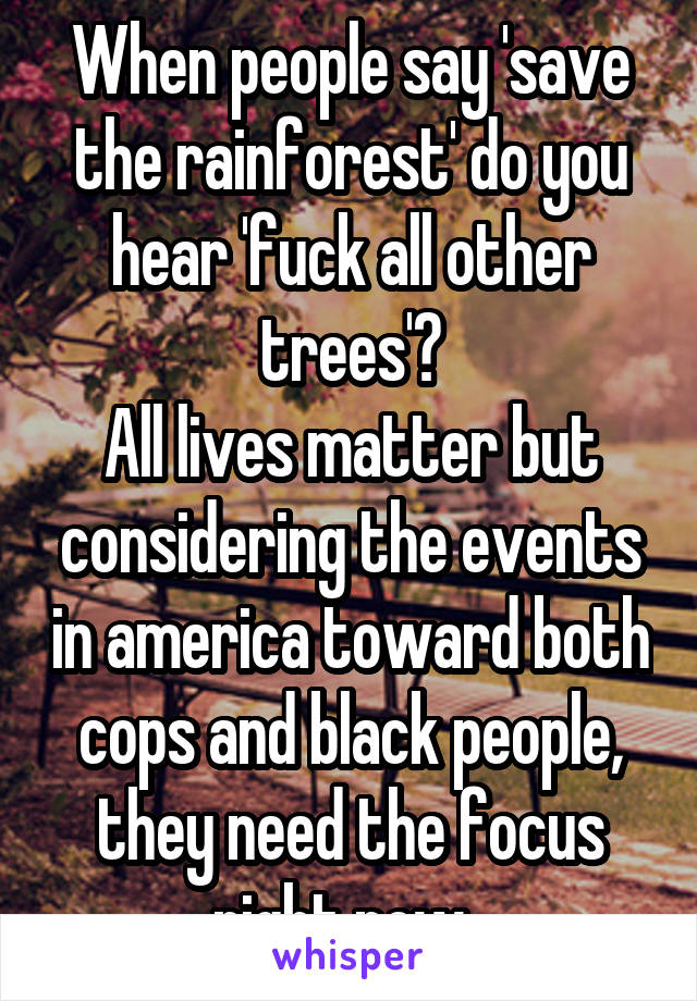 When people say 'save the rainforest' do you hear 'fuck all other trees'?
All lives matter but considering the events in america toward both cops and black people, they need the focus right now. 