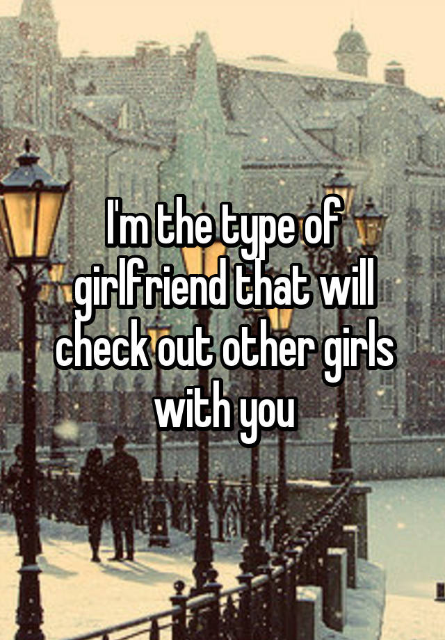 I M The Type Of Girlfriend That Will Check Out Other Girls With You
