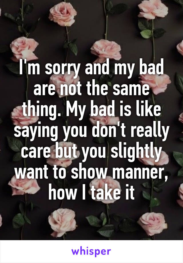 I'm sorry and my bad are not the same thing. My bad is like saying you don't really care but you slightly want to show manner, how I take it