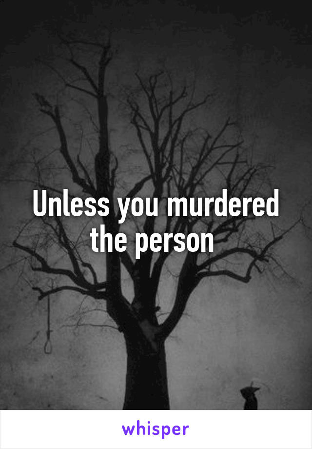Unless you murdered the person 