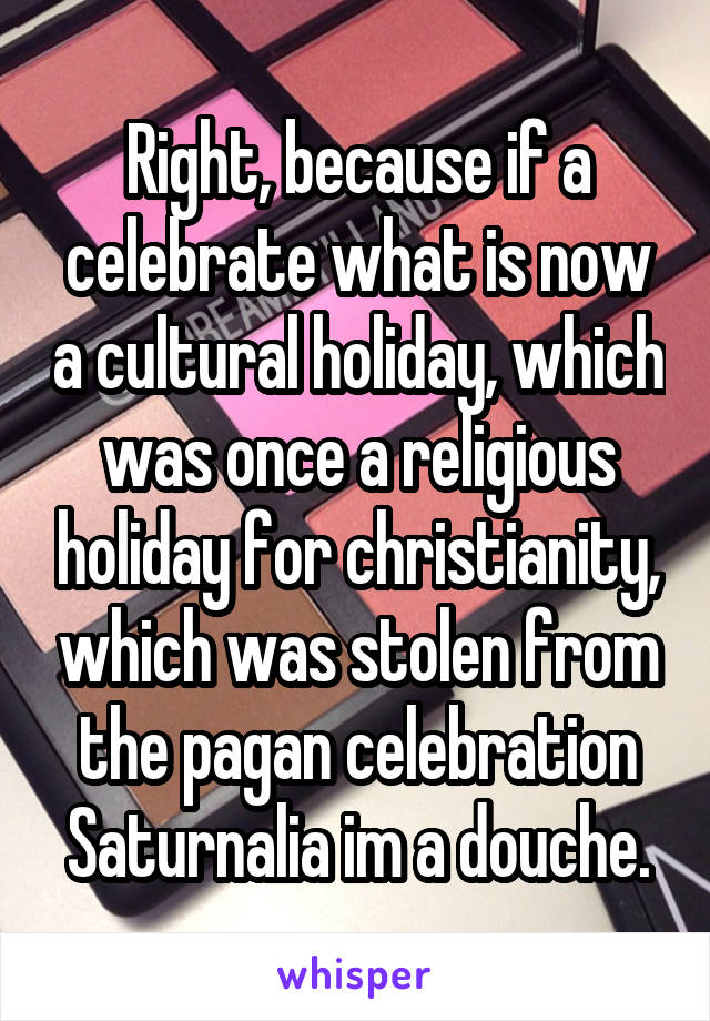 Right, because if a celebrate what is now a cultural holiday, which was once a religious holiday for christianity, which was stolen from the pagan celebration Saturnalia im a douche.