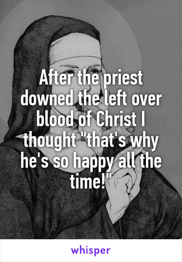After the priest downed the left over blood of Christ I thought "that's why he's so happy all the time!"