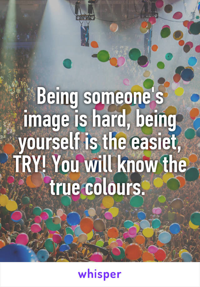Being someone's image is hard, being yourself is the easiet, TRY! You will know the true colours. 