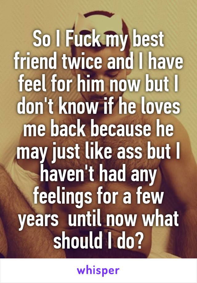 So I Fuck My Best Friend Twice And I Have Feel For Him Now But I Dont Know If He Loves Me Back 