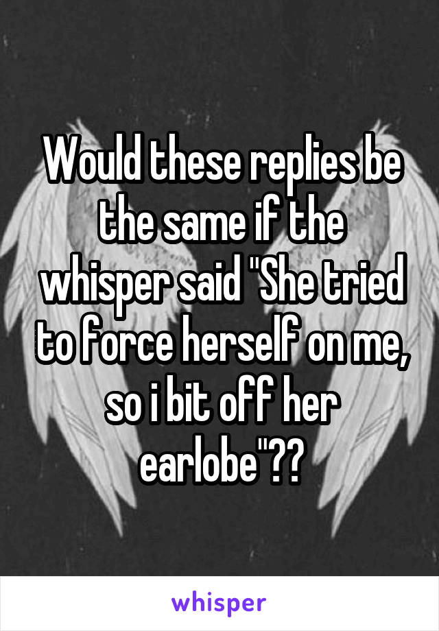 Would these replies be the same if the whisper said "She tried to force herself on me, so i bit off her earlobe"??