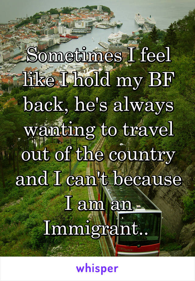 Sometimes I feel like I hold my BF back, he's always wanting to travel out of the country and I can't because I am an Immigrant.. 