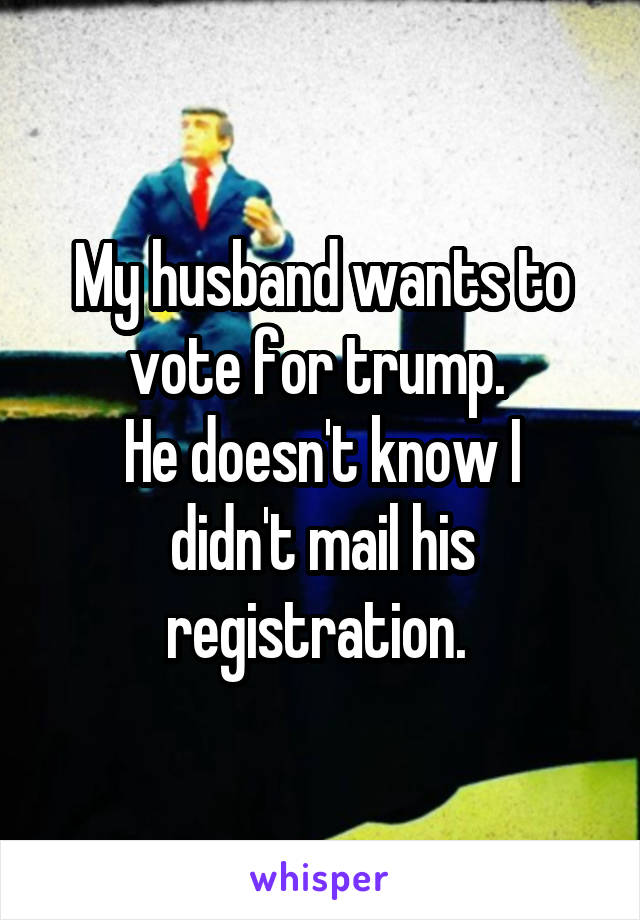 My husband wants to vote for trump. 
He doesn't know I didn't mail his registration. 