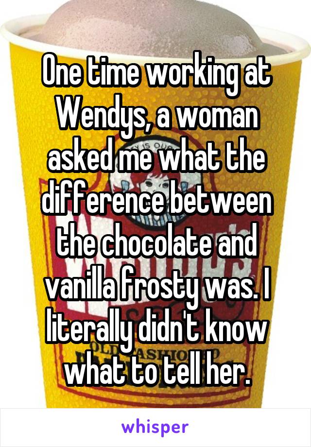 One time working at Wendys, a woman asked me what the difference between the chocolate and vanilla frosty was. I literally didn't know what to tell her.