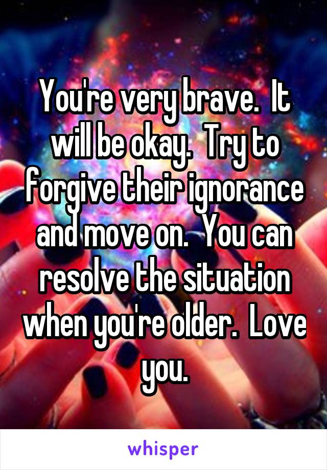 You're very brave.  It will be okay.  Try to forgive their ignorance and move on.  You can resolve the situation when you're older.  Love you.
