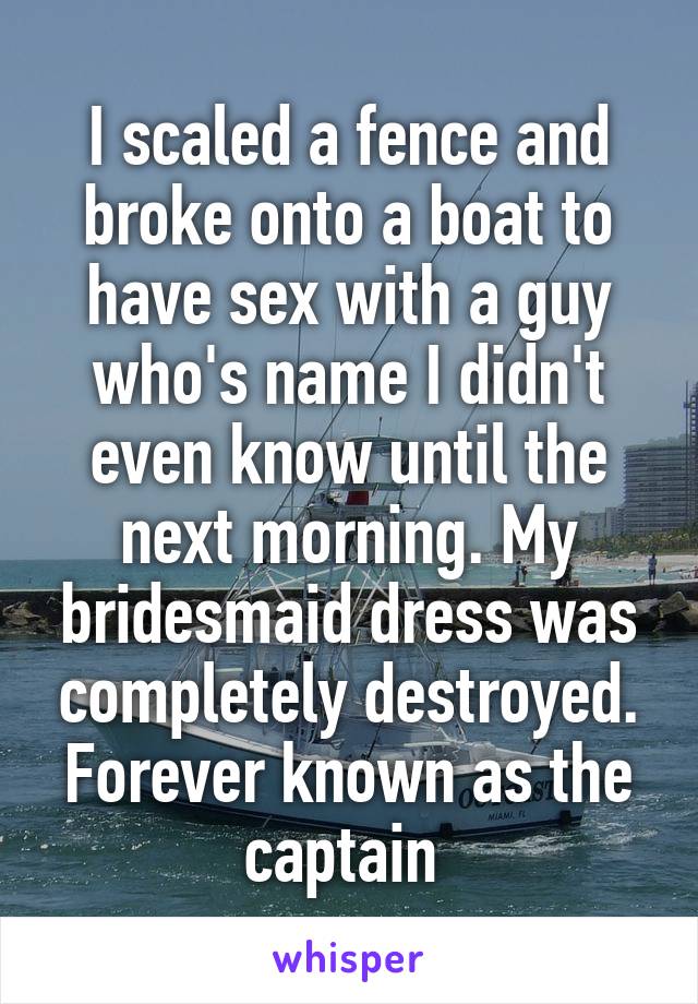 I scaled a fence and broke onto a boat to have sex with a guy who's name I didn't even know until the next morning. My bridesmaid dress was completely destroyed. Forever known as the captain 
