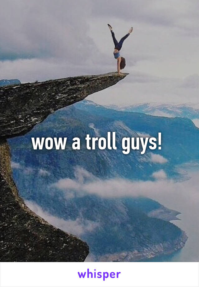 wow a troll guys! 