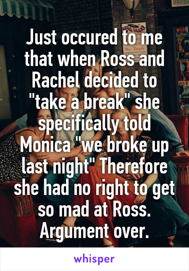 Just occured to me that when Ross and Rachel decided to "take a break" she specifically told Monica "we broke up last night" Therefore she had no right to get so mad at Ross. Argument over.