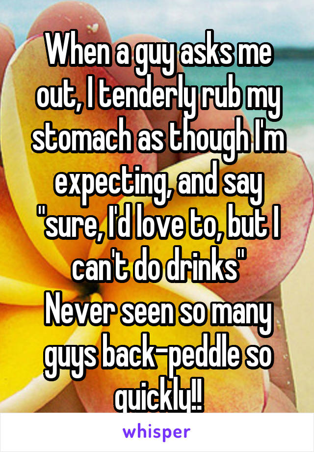 When a guy asks me out, I tenderly rub my stomach as though I'm expecting, and say "sure, I'd love to, but I can't do drinks"
Never seen so many guys back-peddle so quickly!!