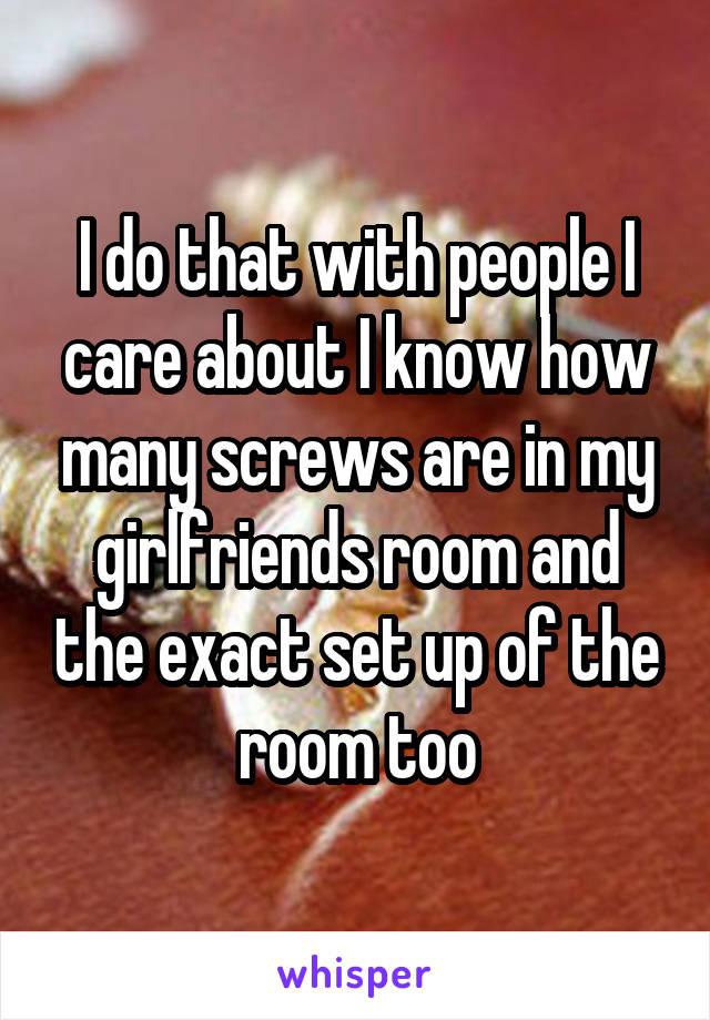 I do that with people I care about I know how many screws are in my girlfriends room and the exact set up of the room too