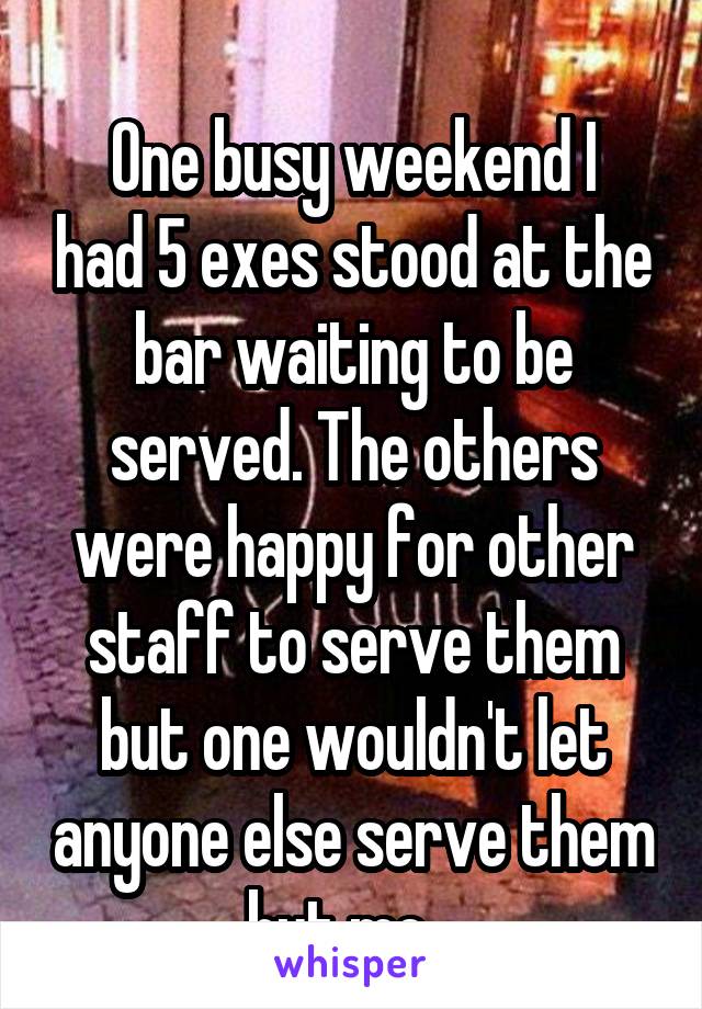 
One busy weekend I had 5 exes stood at the bar waiting to be served. The others were happy for other staff to serve them but one wouldn't let anyone else serve them but me...