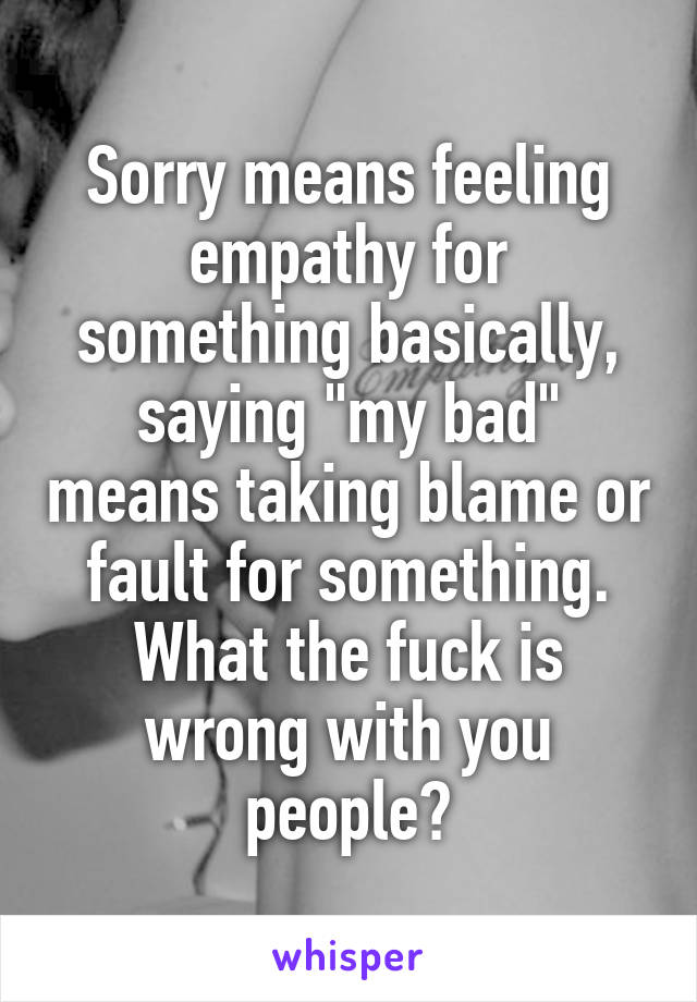 Sorry means feeling empathy for something basically, saying "my bad" means taking blame or fault for something. What the fuck is wrong with you people?
