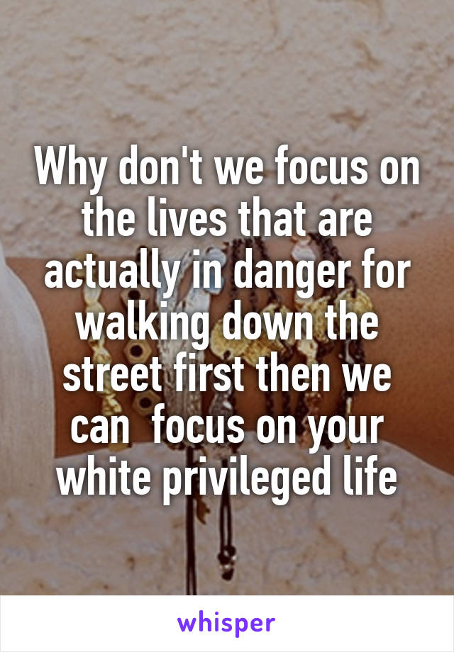 Why don't we focus on the lives that are actually in danger for walking down the street first then we can  focus on your white privileged life
