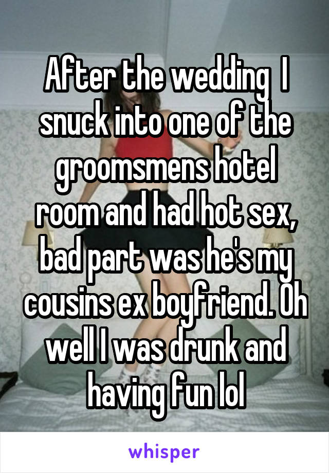 After the wedding  I snuck into one of the groomsmens hotel room and had hot sex, bad part was he's my cousins ex boyfriend. Oh well I was drunk and having fun lol