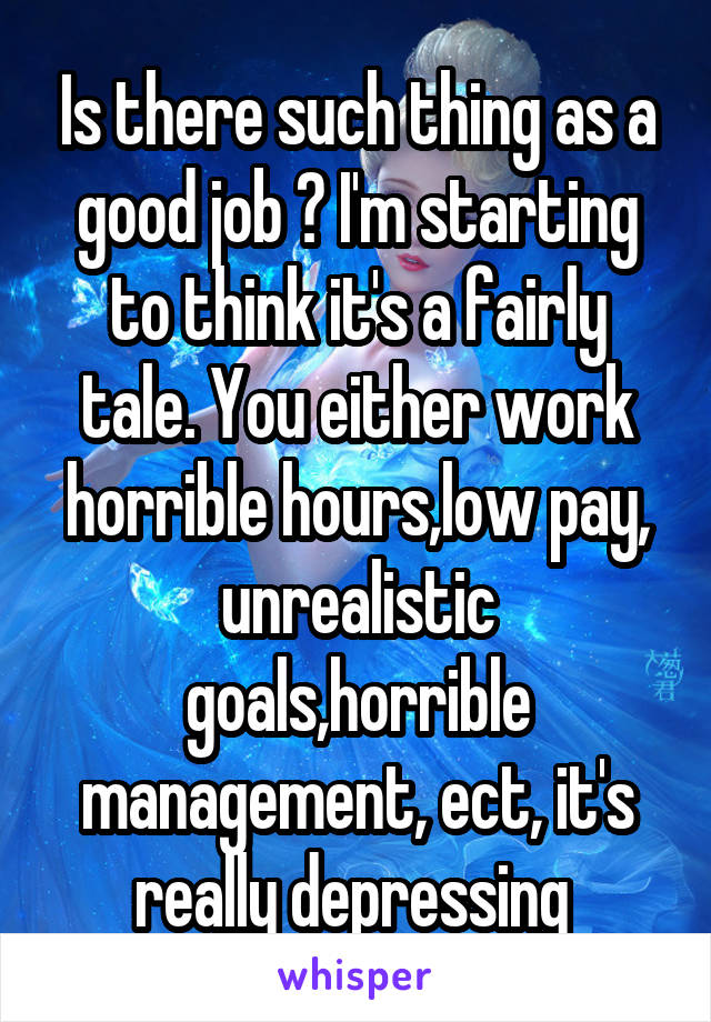 Is there such thing as a good job ? I'm starting to think it's a fairly tale. You either work horrible hours,low pay, unrealistic goals,horrible management, ect, it's really depressing 