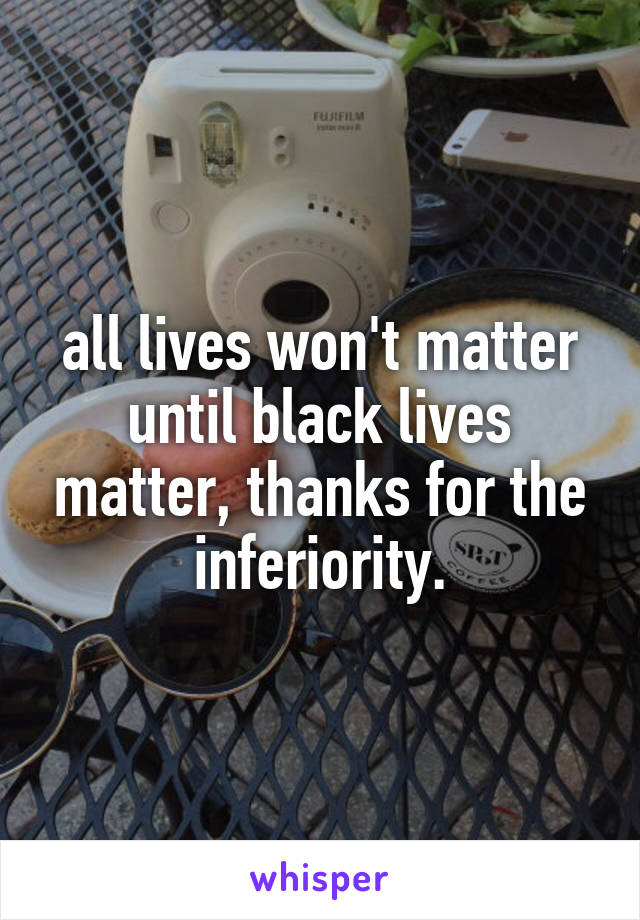 all lives won't matter until black lives matter, thanks for the inferiority.