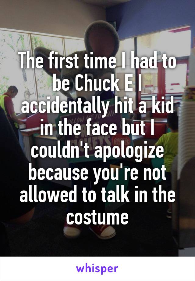 The first time I had to be Chuck E I accidentally hit a kid in the face but I couldn't apologize because you're not allowed to talk in the costume