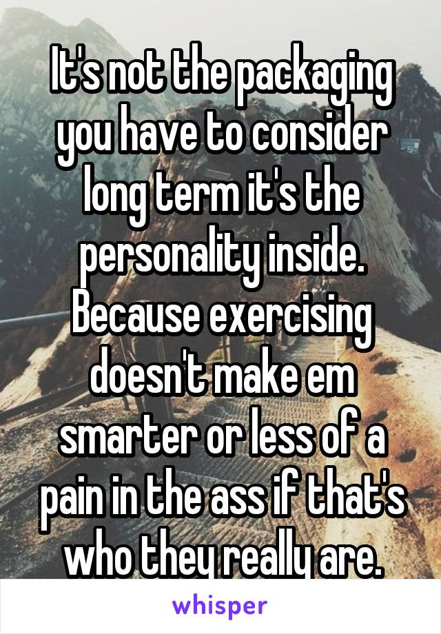It's not the packaging you have to consider long term it's the personality inside. Because exercising doesn't make em smarter or less of a pain in the ass if that's who they really are.