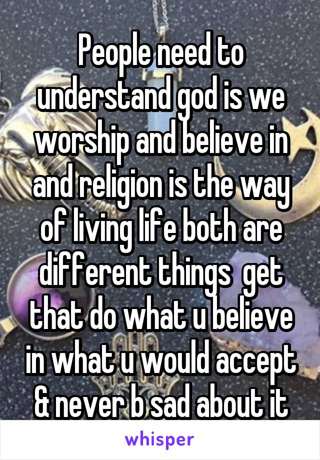 People need to understand god is we worship and believe in and religion is the way of living life both are different things  get that do what u believe in what u would accept & never b sad about it