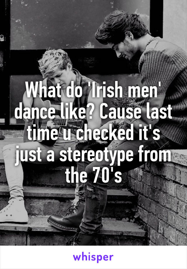 What do 'Irish men' dance like? Cause last time u checked it's just a stereotype from the 70's