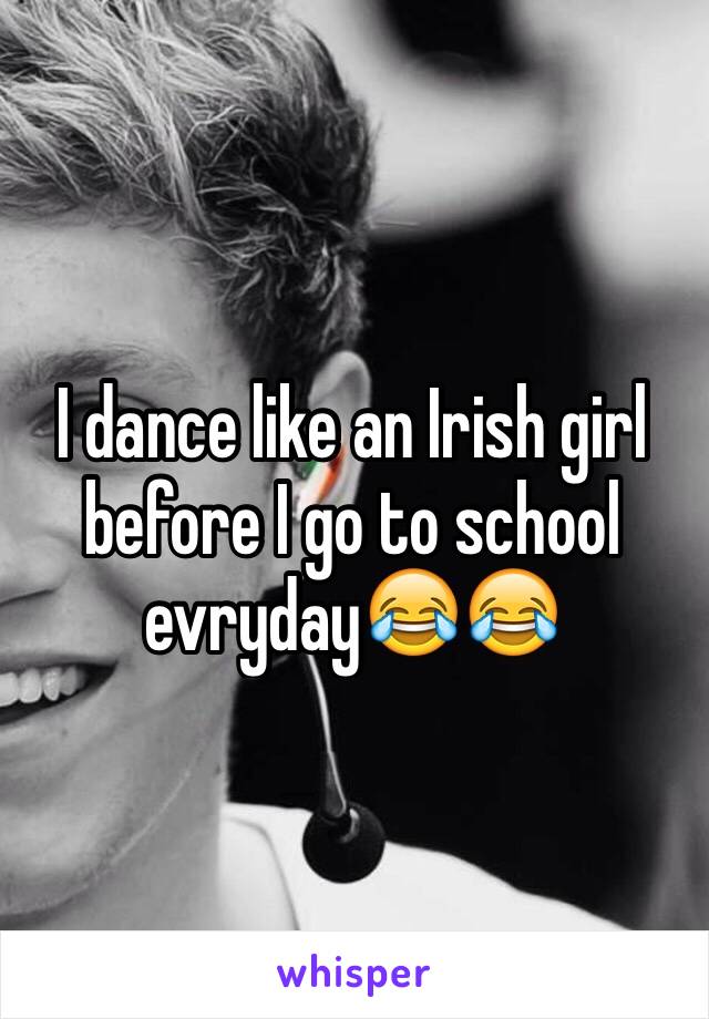 I dance like an Irish girl before I go to school evryday😂😂
