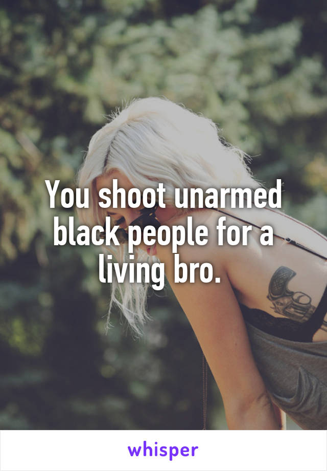 You shoot unarmed black people for a living bro. 