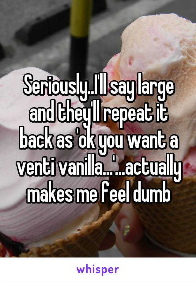 Seriously..I'll say large and they'll repeat it back as 'ok you want a venti vanilla...'...actually makes me feel dumb