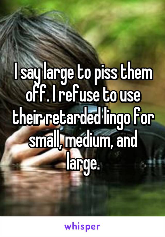 I say large to piss them off. I refuse to use their retarded lingo for small, medium, and large.