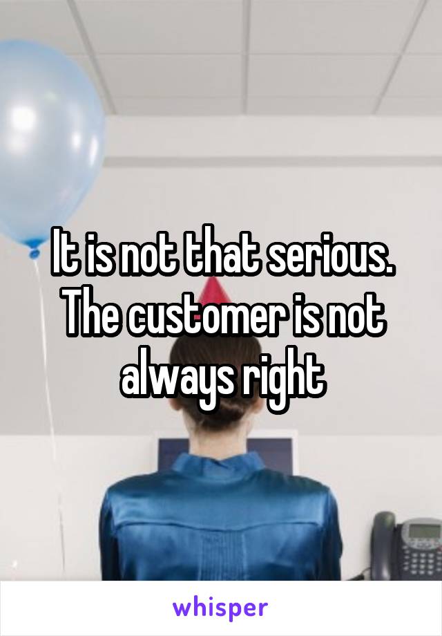 It is not that serious. The customer is not always right