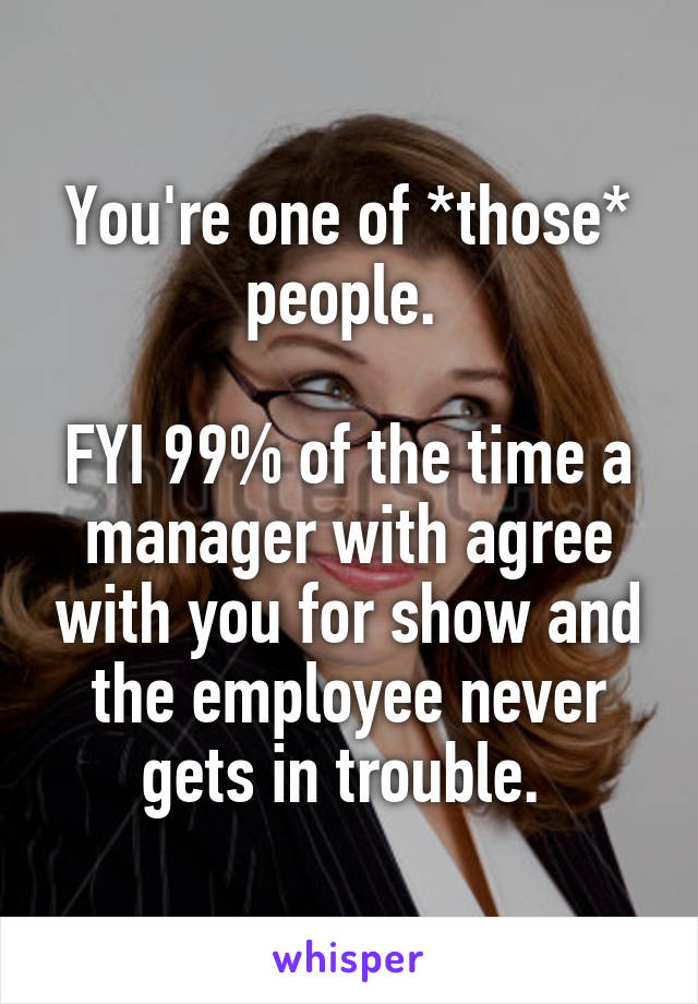 You're one of *those* people. 

FYI 99% of the time a manager with agree with you for show and the employee never gets in trouble. 