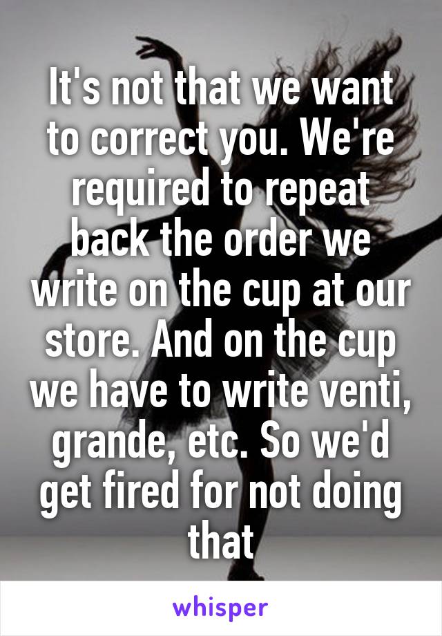 It's not that we want to correct you. We're required to repeat back the order we write on the cup at our store. And on the cup we have to write venti, grande, etc. So we'd get fired for not doing that