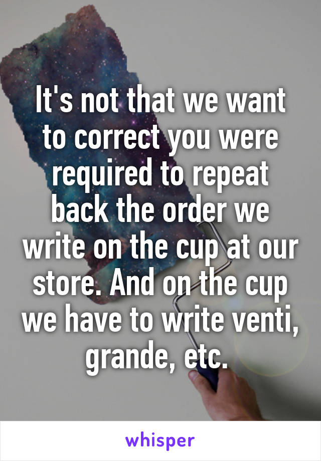 It's not that we want to correct you were required to repeat back the order we write on the cup at our store. And on the cup we have to write venti, grande, etc. 