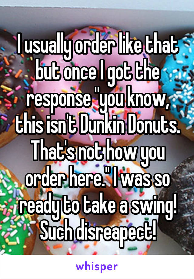 I usually order like that but once I got the response "you know, this isn't Dunkin Donuts. That's not how you order here." I was so ready to take a swing! Such disreapect!