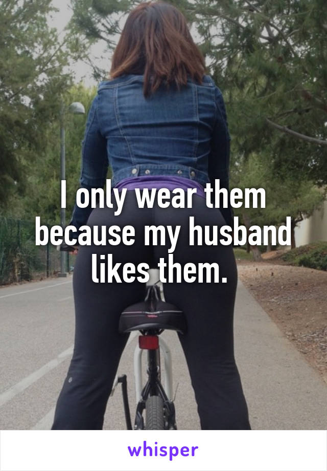 I only wear them because my husband likes them. 