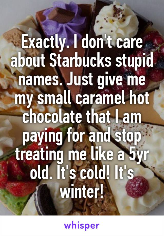 Exactly. I don't care about Starbucks stupid names. Just give me my small caramel hot chocolate that I am paying for and stop treating me like a 5yr old. It's cold! It's winter!